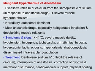 Malignant Hyperthermia of Anesthesia
• Excessive release of calcium from the sarcoplasmic reticulum
(in response to anesthetic drugs)  severe muscle
hypermetabolism
• Hereditary, autosomal dominant
• Most anesthetic drugs, especially halogenated inhalation &
depolarizing muscle relaxants
• Symptoms & signs: > 41°C, severe muscle rigidity,
hypotension, hyperpnea, tachycardia, arrhythmias, hypoxia,
hypercapnia, lactic acidosis, hyperkalemia, rhabdomyolysis,
disseminated intravascular coagulation
• Treatment: Dantrolene sodium IV (inhibit the release of
calcium), interruption of anesthesia, correction of hypoxia &
metabolic disturbance, cardiovascular support, physical cooling
 