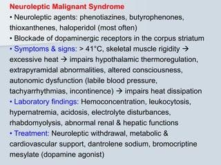 Neuroleptic Malignant Syndrome
• Neuroleptic agents: phenotiazines, butyrophenones,
thioxanthenes, haloperidol (most often)
• Blockade of dopaminergic receptors in the corpus striatum
• Symptoms & signs: > 41°C, skeletal muscle rigidity 
excessive heat  impairs hypothalamic thermoregulation,
extrapyramidal abnormalities, altered consciousness,
autonomic dysfunction (labile blood pressure,
tachyarrhythmias, incontinence)  impairs heat dissipation
• Laboratory findings: Hemoconcentration, leukocytosis,
hypernatremia, acidosis, electrolyte disturbances,
rhabdomyolysis, abnormal renal & hepatic functions
• Treatment: Neuroleptic withdrawal, metabolic &
cardiovascular support, dantrolene sodium, bromocriptine
mesylate (dopamine agonist)
 