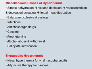 Miscellaneous Causes of Hyperthermia
• Simple dehydration  volume depletion  vasoconstrition
& decreased sweating  impair heat dissipation
• Extensive occlusive dressings
• Infections
• Anticholinergic drugs
• Cocaine
• Amphetamine
• Alcohol abuse & withdrawal
• Salicylate intoxication
Therapeutic Hyperthermia
• Nasal hyperthermia for viral nasopharyngitis
• Adjunctive therapy for cancers
 