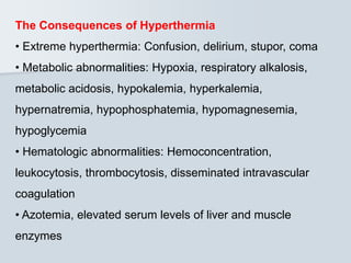 The Consequences of Hyperthermia
• Extreme hyperthermia: Confusion, delirium, stupor, coma
• Metabolic abnormalities: Hypoxia, respiratory alkalosis,
metabolic acidosis, hypokalemia, hyperkalemia,
hypernatremia, hypophosphatemia, hypomagnesemia,
hypoglycemia
• Hematologic abnormalities: Hemoconcentration,
leukocytosis, thrombocytosis, disseminated intravascular
coagulation
• Azotemia, elevated serum levels of liver and muscle
enzymes
 