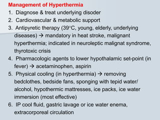 Management of Hyperthermia
1. Diagnose & treat underlying disoder
2. Cardiovascular & metabolic support
3. Antipyretic therapy (39C, young, elderly, underlying
diseases)  mandatory in heat stroke, malignant
hyperthermia; indicated in neuroleptic malignat syndrome,
thyrotoxic crisis
4. Pharmacologic agents to lower hypothalamic set-point (in
fever)  acetaminophen, aspirin
5. Physical cooling (in hyperthermia)  removing
bedclothes, bedside fans, sponging with tepid water/
alcohol, hypothermic mattresses, ice packs, ice water
immersion (most effective)
6. IP cool fluid, gastric lavage or ice water enema,
extracorporeal circulation
 