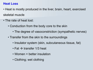 Heat Loss
• Heat is mostly produced in the liver, brain, heart, exercised
skeletal muscle
• The rate of heat lost:
• Conduction from the body core to the skin
• The degree of vasoconstriction (sympathetic nerves)
• Transfer from the skin to the surroundings
• Insulator system (skin, subcutaneous tissue, fat)
• Fat  transfer 1/3 heat
• Women = better insulation
• Clothing; wet clothing
 