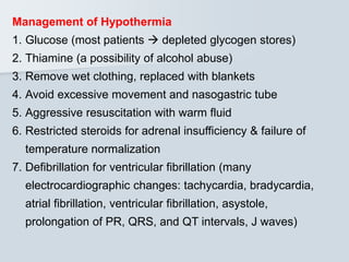 Management of Hypothermia
1. Glucose (most patients  depleted glycogen stores)
2. Thiamine (a possibility of alcohol abuse)
3. Remove wet clothing, replaced with blankets
4. Avoid excessive movement and nasogastric tube
5. Aggressive resuscitation with warm fluid
6. Restricted steroids for adrenal insufficiency & failure of
temperature normalization
7. Defibrillation for ventricular fibrillation (many
electrocardiographic changes: tachycardia, bradycardia,
atrial fibrillation, ventricular fibrillation, asystole,
prolongation of PR, QRS, and QT intervals, J waves)
 