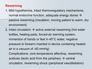 Rewarming
1. Mild hypothermia, intact thermoregulatory mechanisms,
normal endocrine function, adequate energy stores 
passive rewarming (insulation, moving patient to warm, dry
environment)
2. Intact circulation  active external rewarming (hot water
bottles, heating pads, forced-air warming system,
immersion of hands or feet in 45°C water, negative
pressure to forearm inserted in device containing heated
air in a vacuum of -40 mmHg)
Complications: core temperature afterdrop, rewarming
acidosis (lactic acid from the periphery  central
circulation, rewarming shock (peripheral vasodilatation)
 