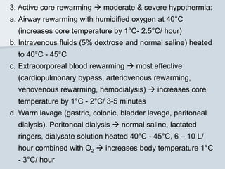 3. Active core rewarming  moderate & severe hypothermia:
a. Airway rewarming with humidified oxygen at 40°C
(increases core temperature by 1°C- 2.5°C/ hour)
b. Intravenous fluids (5% dextrose and normal saline) heated
to 40°C - 45°C
c. Extracorporeal blood rewarming  most effective
(cardiopulmonary bypass, arteriovenous rewarming,
venovenous rewarming, hemodialysis)  increases core
temperature by 1°C - 2°C/ 3-5 minutes
d. Warm lavage (gastric, colonic, bladder lavage, peritoneal
dialysis). Peritoneal dialysis  normal saline, lactated
ringers, dialysate solution heated 40°C - 45°C, 6 – 10 L/
hour combined with O2  increases body temperature 1°C
- 3°C/ hour
 
