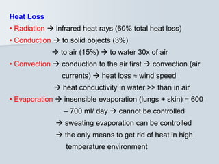 Heat Loss
• Radiation  infrared heat rays (60% total heat loss)
• Conduction  to solid objects (3%)
 to air (15%)  to water 30x of air
• Convection  conduction to the air first  convection (air
currents)  heat loss  wind speed
 heat conductivity in water >> than in air
• Evaporation  insensible evaporation (lungs + skin) = 600
– 700 ml/ day  cannot be controlled
 sweating evaporation can be controlled
 the only means to get rid of heat in high
temperature environment
 