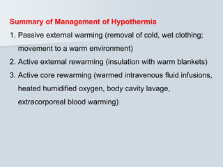 Summary of Management of Hypothermia
1. Passive external warming (removal of cold, wet clothing;
movement to a warm environment)
2. Active external rewarming (insulation with warm blankets)
3. Active core rewarming (warmed intravenous fluid infusions,
heated humidified oxygen, body cavity lavage,
extracorporeal blood warming)
 