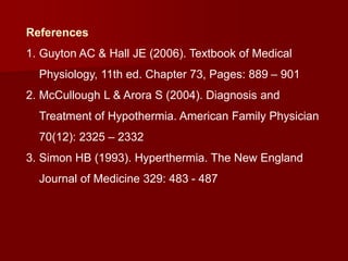 References
1. Guyton AC & Hall JE (2006). Textbook of Medical
Physiology, 11th ed. Chapter 73, Pages: 889 – 901
2. McCullough L & Arora S (2004). Diagnosis and
Treatment of Hypothermia. American Family Physician
70(12): 2325 – 2332
3. Simon HB (1993). Hyperthermia. The New England
Journal of Medicine 329: 483 - 487
 