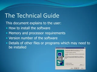 The Technical Guide
This document explains to the user:
How to install the software
Memory and processor requirements
Version number of the software
Details of other files or programs which may need to
be installed