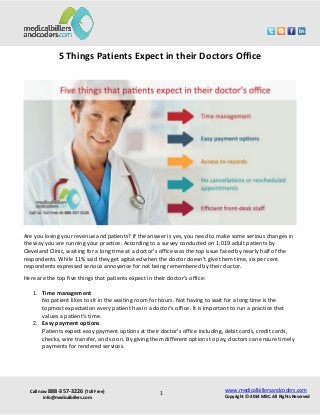 Call now 888-357-3226 (Toll Free) 
info@medicalbillers.com 
www.medicalbillersandcoders.com 
Copyright ©-2014 MBC. All Rights Reserved 
1 
5 Things Patients Expect in their Doctors Office 
Are you losing your revenue and patients? If the answer is yes, you need to make some serious changes in the way you are running your practice. According to a survey conducted on 1,019 adult patients by Cleveland Clinic, waiting for a long time at a doctor’s office was the top issue faced by nearly half of the respondents. While 11% said they get agitated when the doctor doesn’t give them time, six per cent respondents expressed serious annoyance for not being remembered by their doctor. 
Here are the top five things that patients expect in their doctor’s office: 
1. Time management No patient likes to sit in the waiting room for hours. Not having to wait for a long time is the topmost expectation every patient has in a doctor’s office. It is important to run a practice that values a patient’s time. 
2. Easy payment options Patients expect easy payment options at their doctor’s office including, debit cards, credit cards, checks, wire transfer, and so on. By giving them different options to pay, doctors can ensure timely payments for rendered services. 
 