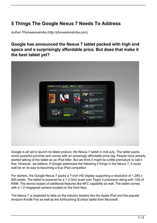 5 Things The Google Nexus 7 Needs To Address
Author: PhonearenaIndia (http://phonearenaindia.com)


Google has announced the Nexus 7 tablet packed with high end
specs and a surprisingly affordable price. But does that make it
the best tablet yet?




Google is all set to launch its latest product, the Nexus 7 tablet in mid-July. The tablet packs
some powerful punches and comes with an amazingly affordable price tag. People have already
started talking of the tablet as an iPad killer. But we think it might be a little premature to call it
that. However, we believe, if Google addresses the following 5 things in the Nexus 7, it could
well be on its way to becoming a true iPad competitor.

For starters, the Google Nexus 7 packs a 7-inch HD display supporting a resolution of 1,280 x
800 pixels. The tablet is powered by a 1.3 GHz quad core Tegra 3 processor along with 1Gb of
RAM. The device boasts of additional features like NFC capability as well. The tablet comes
with a 1.2 megapixel camera located on the front face.

The Nexus 7 is expected to take on the industry leaders like the Apple iPad and the popular
Amazon Kindle Fire as well as the forthcoming Surface tablet from Microsoft.




                                                                                                 1/3
 