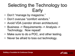 Selecting the Technology too Early Don’t “manage by magazine.” Don’t overuse “comfort vendors.” Avoid VDA (vendor driven architecture) Business -> Requirements -> Analysis -> Technology.  Now repeat! Make sure to do a POC, and other testing. Never be afraid to toss out technology. 