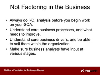 Not Factoring in the Business Always do ROI analysis before you begin work on your SOA. Understand core business processes, and what needs to improve. Understand core business drivers, and be able to sell them within the organization. Make sure business analysts have input at various stages. 