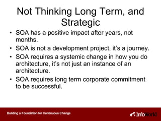 Not Thinking Long Term, and Strategic SOA has a positive impact after years, not months. SOA is not a development project, it’s a journey. SOA requires a systemic change in how you do architecture, it’s not just an instance of an architecture. SOA requires long term corporate commitment to be successful. 