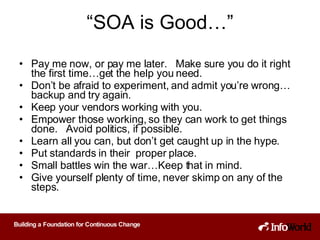“ SOA is Good…” Pay me now, or pay me later.  Make sure you do it right the first time…get the help you need. Don’t be afraid to experiment, and admit you’re wrong…backup and try again. Keep your vendors working with you. Empower those working, so they can work to get things done.  Avoid politics, if possible. Learn all you can, but don’t get caught up in the hype.  Put standards in their  proper place.  Small battles win the war…Keep that in mind. Give yourself plenty of time, never skimp on any of the steps.  