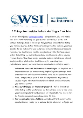 5 Things to consider before starting a franchise

If you are thinking about starting a franchise – congratulations, you have made a
wise choice. While franchising is a great business opportunity, it is not a path
without challenges. Read on for our tips that you should consider before starting
your franchise business. Before thinking of starting a franchise business, you should
consider the fact that whether your background is in general business or sales and
marketing, you should choose franchise opportunities provider that has a proven
system that will help you build and expand your client base and achieve recurring
revenue streams. They should provide successful business marketing and Internet
solutions and their whole system should be driven by proprietary tools,
methodologies, products and comprehensive operational and marketing support.

   1. Learn from those that have started out before you – it may seem like a
       simple observation, but there are many people like you have thought about
       and started their own successful franchises. There are also people that have
       failed – and you should speak to them all. Why? Because they will have
       valuable insights into what worked and what did not, and this will simplify
       your franchise journey.
   2. Make sure that you are financially prepared – there is obviously an
       initial start-up cost for you franchise, but there will be a period of time where
       you are starting out and your business is not yet profitable. You need to have
       the financial resources to support you during this time.
   3. Are you going to make a full time commitment? While some franchise
       opportunities may require you to quit your day job others may be flexible and
 