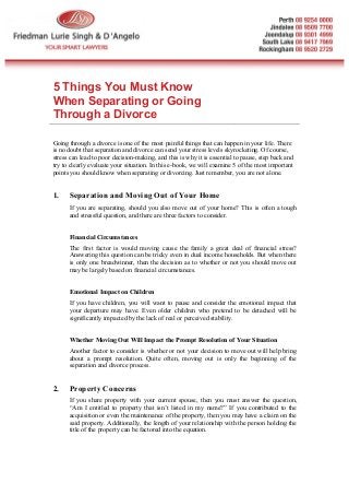 5 Things You Must Know
When Separating or Going
Through a Divorce
Going through a divorce is one of the most painful things that can happen in your life. There
is no doubt that separation and divorce can send your stress levels skyrocketing. Of course,
stress can lead to poor decision-making, and this is why it is essential to pause, step back and
try to clearly evaluate your situation. In this e-book, we will examine 5 of the most important
points you should know when separating or divorcing. Just remember, you are not alone.
1. Separation and Moving Out of Your Home
If you are separating, should you also move out of your home? This is often a tough
and stressful question, and there are three factors to consider.
Financial Circumstances
The first factor is would moving cause the family a great deal of financial stress?
Answering this question can be tricky even in dual income households. But when there
is only one breadwinner, then the decision as to whether or not you should move out
may be largely based on financial circumstances.
Emotional Impact on Children
If you have children, you will want to pause and consider the emotional impact that
your departure may have. Even older children who pretend to be detached will be
significantly impacted by the lack of real or perceived stability.
Whether Moving Out Will Impact the Prompt Resolution of Your Situation
Another factor to consider is whether or not your decision to move out will help bring
about a prompt resolution. Quite often, moving out is only the beginning of the
separation and divorce process.
2. Property Concerns
If you share property with your current spouse, then you must answer the question,
“Am I entitled to property that isn’t listed in my name?” If you contributed to the
acquisition or even the maintenance of the property, then you may have a claim on the
said property. Additionally, the length of your relationship with the person holding the
title of the property can be factored into the equation.
 