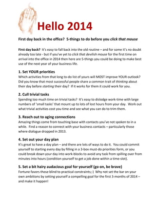 Hello 2014
First day back in the office? 5-things to do before you click that mouse
First day back? It’s easy to fall back into the old routine – and for some it’s no doubt
already too late - but if you’ve yet to click that devilish mouse for the first time on
arrival into the office in 2014 then here are 5-things you could be doing to make best
use of the next year of your business life.

1. Set YOUR priorities
Which activities from that long to-do list of yours will MOST improve YOUR outlook?
Did you know that most successful people share a common trait of thinking about
their day before starting their day? If it works for them it could work for you.

2. Cull trivial tasks
Spending too much time on trivial tasks? It’s easy to dislodge work-time with large
numbers of ‘small tasks’ that mount up to lots of lost hours from your day. Work out
what trivial activities cost you time and see what you can do to trim them.

3. Reach out to aging connections
Amazing things come from touching base with contacts you’ve not spoken to in a
while. Find a reason to connect with your business contacts – particularly those
where dialogue dropped in 2013.

4. Set out your day plan
It’s great to have a day plan – and there are lots of ways to do it. You could commit
yourself to starting every day by filling in a 3-box must-do priorities form, or you
could break down your day into work-blocks to avoid any task from spilling over from
minutes into hours (condition yourself to get a job done within a time-slot).

5. Set a bit hairy audacious goal for yourself (go on, be brave)
Fortune favors those blind to practical constraints;-) Why not set the bar on your
own ambitions by setting yourself a compelling goal for the first 3-months of 2014 –
and make it happen!

 