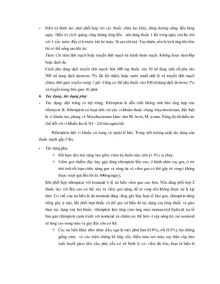 - Điều trị bệnh lao: phải phối hợp với các thuốc chữa lao khác, dùng đường uống. liều hàng
ngày. Điều trị cách quãng cũng không tăng liều. nên dùng thuốc 1 lần trong ngày vào lúc đói
với 1 cốc nước đầy (1h trước khi ăn hoặc 2h sau khi ăn). Tuy nhiên, nếu bị kích ứng tiêu hóa
thì có thể uống sau khi ăn.
Tiêm: Chỉ tiêm tĩnh mạch hoặc truyền tĩnh mạch và tránh thoát mạch. Không được tiêm bắp
hoặc dưới da.
Cách pha dung dịch truyền tĩnh mạch: hòa 600 mg thuốc vào 10 ml dung môi, rồi pha vào
500 ml dung dịch dextrose 5% (là tốt nhất), hoặc nước muối sinh lý và truyền tĩnh mạch
chậm, thời gian truyền trong 3 giờ. Cũng có thể pha thuốc vào 100 ml dung dịch dextrose 5%
và truyền trong thời gian 30 phút.
6. Tác dụng, tác dụng phụ:
- Tác dụng: diệt trùng và tiệt trùng. Rifampicin là dẫn chất kháng sinh bán tổng hợp của
rifamycin B. Rifampicin có hoạt tính với các vi khuẩn thuộc chủng Mycobacterium, đặc biệt
là vi khuẩn lao, phong và Mycobacterium khác như M. bovis, M. avium. Nồng độ tối thiểu ức
chế đối với vi khuẩn lao là 0,1 - 2,0 microgam/ml.
Rifampicin diệt vi khuẩn cả trong và ngoài tế bào. Trong môi trường acid, tác dụng của
thuốc mạnh gấp 5 lần.
- Tác dụng phụ:
 Rối loạn tiêu hóa nặng bao gồm: chán ăn, buồn nôn, nôn (1.5%) ỉa chảy,
 Viêm gan nhiễm độc hay gặp dùng rifampicin liều cao, ở bệnh nhân suy gan, ở trẻ
nhỏ tuổi rối loạn chức năng gan và vàng da và viêm gan có thể gây tử vong ( không
được vượt quá liều tối đa 600mg/ngày),
Khi phối hợp rifampicin với isoniazid tỉ lệ tai biến viêm gan cao hơn. Nếu dùng phối hợp 2
thuốc này với liều cao có thể xảy ra viêm gan nặng, dễ tử vong nếu không được xử lý kịp
thời. Cơ chế của tai biến là do isoniazid dùng riêng gây hủy hoại tế bào gan, rifampicin dùng
riêng gây ứ mật, khi phối hợp thuốc có thể gây tai biến do tác dụng của từng thuốc và giao
thoa tác dụng của hai thuốc. rifampicin làm tăng cảm ứng men monoacetyl hydrazil, tại tế
bào gan rifampicin cạnh tranh với isoniazid và chiếm ưu thế hơn vì vậy nồng độ của isoniazid
sẽ tăng cao trong máu và gây độc cho cơ thể.
 Các tai biến khác như: nhức đầu, ngủ lơ mơ; phát ban (0.8%), sốt (0.5%), hội chứng
giống cúm, và các triệu chứng hô hấp, sốc, thiếu máu tan máu, suy thận cấp, ban
xuất huyết giảm tiểu cầu, phù, yếu cơ và bệnh lý cơ, viêm da tróc, hoại tử biểu bì
 