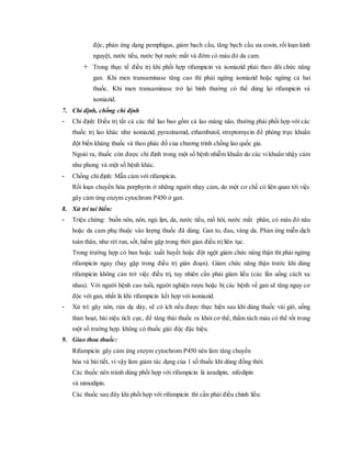 độc, phản ứng dạng pemphigus, giảm bạch cầu, tăng bạch cầu ưa eosin, rối loạn kinh
nguyệt, nước tiểu, nước bọt nước mắt và đờm có màu đỏ da cam.
 Trong thực tế điều trị khi phối hợp rifampicin và isoniazid phải theo dõi chức năng
gan. Khi men transaminase tăng cao thì phải ngừng isoniazid hoặc ngừng cả hai
thuốc. Khi men transaminase trở lại bình thường có thể dùng lại rifampicin và
isoniazid.
7. Chỉ định, chống chỉ định
- Chỉ định: Ðiều trị tất cả các thể lao bao gồm cả lao màng não, thường phải phối hợp với các
thuốc trị lao khác như isoniazid, pyrazinamid, ethambutol, streptomycin để phòng trực khuẩn
đột biến kháng thuốc và theo phác đồ của chương trình chống lao quốc gia.
Ngoài ra, thuốc còn được chỉ định trong một số bệnh nhiễm khuẩn do các vi khuẩn nhậy cảm
như phong và một số bệnh khác.
- Chống chỉ định: Mẫn cảm với rifampicin.
Rối loạn chuyển hóa porphyrin ở những người nhạy cảm, do một cơ chế có liên quan tới việc
gây cảm ứng enzym cytochrom P450 ở gan.
8. Xử trí tai biến:
- Triệu chứng: buồn nôn, nôn, ngủ lịm, da, nước tiểu, mồ hôi, nước mắt phân, có màu đỏ nâu
hoặc da cam phụ thuộc vào lượng thuốc đã dùng. Gan to, đau, vàng da. Phản ứng miễn dịch
toàn thân, như rét run, sốt, hiếm gặp trong thời gian điều trị liên tục.
Trong trường hợp có ban hoặc xuất huyết hoặc đột ngột giảm chức năng thận thì phải ngừng
rifampicin ngay (hay gặp trong điều trị gián đoạn). Giảm chức năng thận trước khi dùng
rifampicin không cản trở việc điều trị, tuy nhiên cần phải giảm liều (các lần uống cách xa
nhau). Với người bệnh cao tuổi, người nghiện rượu hoặc bị các bệnh về gan sẽ tăng nguy cơ
độc với gan, nhất là khi rifampicin kết hợp với isoniazid.
- Xử trí: gây nôn, rửa dạ dày, sẽ có ích nếu được thực hiện sau khi dùng thuốc vài giờ, uống
than hoạt, bài niệu tích cực, để tăng thải thuốc ra khỏi cơ thể, thẩm tách máu có thể tốt trong
một số trường hợp. không có thuốc giải độc đặc hiệu.
9. Giao thoa thuốc:
Rifampicin gây cảm ứng enzym cytochrom P450 nên làm tăng chuyển
hóa và bài tiết, vì vậy làm giảm tác dụng của 1 số thuốc khi dùng đồng thời.
Các thuốc nên tránh dùng phối hợp với rifampicin là isradipin, nifedipin
và nimodipin.
Các thuốc sau đây khi phối hợp với rifampicin thì cần phải điều chỉnh liều:
 