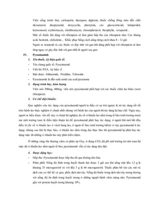 Viên uống tránh thai, ciclosporin, diazepam, digitoxin, thuốc chống đông máu dẫn chất
dicoumarol, disopyramid, doxycyclin, phenytoin, các glucocorticoid, haloperidol,
ketoconazol, erythromycin, clarithromycin, cloramphenicol, theophylin, verapamil...
Một số thuốc khi dùng với rifampicin sẽ làm giảm hấp thu của rifampicin như: Các kháng
acid, bentonit, clofazimin... Khắc phục bằng cách uống riêng cách nhau 8 - 12 giờ.
Ngoài ra isoniazid và các thuốc có độc tính với gan khi dùng phối hợp với rifampicin sẽ làm
tăng nguy cơ gây độc tính với gan nhất là người suy gan.
IV. Pyrazinamid:
1. Tên thuốc, ký hiệu quốc tế:
- Tên chung quốc tế: Pyrazinamid
- Viết tắt: PZA, ký hiệu: Z
- Biệt dược: Aldinamide, Piraldine, Tebrazide.
- Pyrazianmid là dẫn xuất amid của acid pyrazionic
2. Dạng trình bày, hàm lượng
Viên nén 500mg, 400mg. viên nén pyrazinamid phối hợp với các thuốc chữa lao khác (xem
rifampicin).
3. Cơ chế diệt khuẩn:
Qua nghiên cứu tác dụng của pyrazinamid người ta thấy có sự trái ngược là nó tác dụng rất tốt
trên bệnh lao thực nghiệm ở chuột nhắt nhưng với bệnh lao của người thì tác dụng lại hạn chế. Ngày nay,
người ta hiểu được vấn đề này: ở chuột thí nghiệm, đa số vi khuẩn lao nằm trong tế bào (môi trường toan)
mà môi trường toan là điều kiện thuận lợi để pyrazinamid phát huy tác dụng; ở người khi mới bắt đầu
điều trị đa số vi khuẩn lao ở vách hang lao, ở ngoài tế bào (môi trường kiềm) vì vậy pyrazinamid ít tác
dụng; nhưng sau khi bị thực bào, vi khuẩn lao nằm trong đại thực bào thì pyrazinamid lại phát huy tác
dụng mặc dù những vi khuẩn lao này phát triển chậm.
Ở những vùng tổn thương viêm có phân áp Oxy, ứ đọng CO2, độ pH môi trường trở nên toan thì
mặc dù vi khuẩn lao nằm ngoài tế bào, pyrazinamid vẫn có tác dụng tiêu diệt.
4. Dược động học:
- Hấp thu: Pyrazinamid được hấp thu tốt qua đường tiêu hóa.
- Phân phối: Nồng độ đỉnh trong huyết thanh đạt được 2 giờ sau khi uống một liều 1,5 g là
khoảng 35 microgam/ml và với liều 3 g là 66 microgam/ml. Thuốc phân bố vào các mô và
dịch của cơ thể kể cả gan, phổi, dịch não tủy. Nồng độ thuốc trong dịch não tủy tương đương
với nồng độ ổn định trong huyết tương ở những ngƣời bệnh viêm màng não. Pyrazinamid
gắn với protein huyết tương khoảng 10%.
 
