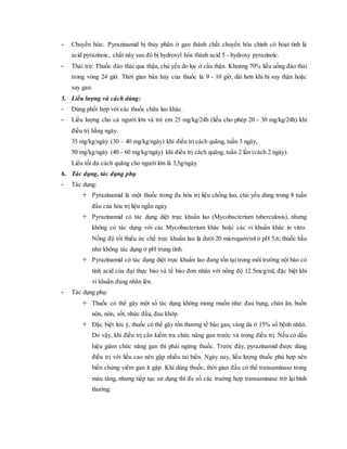 - Chuyển hóa:. Pyrazinamid bị thủy phân ở gan thành chất chuyển hóa chính có hoạt tính là
acid pyrazinoic, chất này sau đó bị hydroxyl hóa thành acid 5 - hydroxy pyrazinoic.
- Thải trừ: Thuốc đào thải qua thận, chủ yếu do lọc ở cầu thận. Khoảng 70% liều uống đào thải
trong vòng 24 giờ. Thời gian bán hủy của thuốc là 9 - 10 giờ, dài hơn khi bị suy thận hoặc
suy gan.
5. Liều lượng và cách dùng:
- Dùng phối hợp với các thuốc chữa lao khác.
- Liều lượng cho cả người lớn và trẻ em 25 mg/kg/24h (liều cho phép 20 - 30 mg/kg/24h) khi
điều trị hằng ngày.
35 mg/kg/ngày (30 – 40 mg/kg/ngày) khi điều trị cách quãng, tuần 3 ngày,
50 mg/kg/ngày (40 - 60 mg/kg/ngày) khi điều trị cách quãng, tuần 2 lần (cách 2 ngày).
Liều tối đa cách quãng cho người lớn là 3,5g/ngày.
6. Tác dụng, tác dụng phụ
- Tác dụng:
 Pyrazinamid là một thuốc trong đa hóa trị liệu chống lao, chủ yếu dùng trong 8 tuần
đầu của hóa trị liệu ngắn ngày.
 Pyrazinamid có tác dụng diệt trực khuẩn lao (Mycobacterium tuberculosis), nhưng
không có tác dụng với các Mycobacterium khác hoặc các vi khuẩn khác in vitro.
Nồng độ tối thiểu ức chế trực khuẩn lao là dưới 20 microgam/ml ở pH 5,6; thuốc hầu
như không tác dụng ở pH trung tính.
 Pyrazinamid có tác dụng diệt trực khuẩn lao đang tồn tại trong môi trường nội bào có
tính acid của đại thực bào và tế bào đơn nhân với nồng độ 12.5mcg/ml, đặc biệt khi
vi khuẩn đang nhân lên.
- Tác dụng phụ:
 Thuốc có thể gây một số tác dụng không mong muốn như: đau bụng, chán ăn, buồn
nôn, nôn, sốt, nhức đầu, đau khớp.
 Đặc biệt lưu ý, thuốc có thể gây tổn thương tế bào gan, vàng da ở 15% số bệnh nhân.
Do vậy, khi điều trị cần kiểm tra chức năng gan trước và trong điều trị. Nếu có dấu
hiệu giảm chức năng gan thì phải ngừng thuốc. Trước đây, pyrazinamid được dùng
điều trị với liều cao nên gặp nhiều tai biến. Ngày nay, liều lượng thuốc phù hợp nên
biến chứng viêm gan ít gặp. Khi dùng thuốc, thời gian đầu có thể transaminase trong
máu tăng, nhưng tiếp tục sử dụng thì đa số các trường hợp transaminase trở lại bình
thường.
 