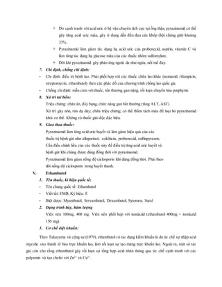  Do cạnh tranh với acid uric ở hệ vận chuyển tích cực tại ống thận, pyrazinamid có thể
gây tăng acid uric máu, gây ứ đọng dẫn đến đau các khớp (hội chứng gút) khoảng
33%.
 Pyrazinamid làm giảm tác dụng hạ acid uric của probenecid, aspirin, vitamin C và
làm tăng tác dụng hạ glucose máu của các thuốc nhóm sulfomylure.
 Đôi khi pyrazinamid gây phản ứng ngoài da như ngứa, nổi mề đay.
7. Chỉ định, chống chỉ định:
- Chỉ định: điều trị bệnh lao. Phải phối hợp với các thuốc chữa lao khác (isoniazid, rifampicin,
streptomycin, ethambutol) theo các phác đồ của chương trình chống lao quốc gia.
- Chống chỉ định: mẫn cảm với thuốc, tổn thương gan nặng, rối loạn chuyển hóa porphyrin.
8. Xử trí tai biến:
Triệu chứng: chán ăn, đầy bụng, chức năng gan bất thường (tăng ALT, AST)
Xử trí: gây nôn, rửa dạ dày; chữa triệu chứng; có thể thẩm tách máu để loại bỏ pyrazinamid
khỏi cơ thể. Không có thuốc giải độc đặc hiệu.
9. Giao thoa thuốc:
Pyrazinamid làm tăng acid uric huyết và làm giảm hiệu quả của các
thuốc trị bệnh gút như allopurinol, colchicin, probenecid, sulfinpyrazon.
Cần điều chỉnh liều của các thuốc này để điều trị tăng acid uric huyết và
bệnh gút khi chúng được dùng đồng thời với pyrazinamid.
Pyrazinamid làm giảm nồng độ ciclosporin khi dùng đồng thời. Phải theo
dõi nồng độ ciclosporin trong huyết thanh.
V. Ethambutol
1. Tên thuốc, kí hiệu quốc tế:
- Tên chung quốc tế: Ethambutol
- Viết tắt: EMB, Ký hiệu: E
- Biệt dược: Myambutol, Servambutol, Dexambutol, Sytomen, Sural
2. Dạng trình bày, hàm lượng
Viên nén 100mg, 400 mg. Viên nén phối hợp với isoniazid (ethambutol 400mg + isoniazid
150 mg).
3. Cơ chế diệt khuẩn:
Theo Takayama và cộng sự (1979), ethambutol có tác dụng kiềm khuẩn là do ức chế sự nhập acid
mycolic vào thành tế bào trực khuẩn lao, làm rối loạn sự tạo màng trực khuẩn lao. Ngoài ra, một số tác
giả còn cho rằng ethambutol gây rối loạn sự tổng hợp acid nhân thông qua ức chế cạnh tranh với các
polyamin và tạo chelat với Zn2+
và Cu2+
.
 