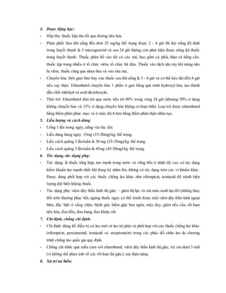 4. Dược động học:
- Hấp thu: thuốc hấp thu tốt qua đường tiêu hóa.
- Phân phối: Sau khi uống liều đơn 25 mg/kg thể trọng được 2 - 4 giờ thì đạt nồng độ đỉnh
trong huyết thanh là 5 microgam/ml và sau 24 giờ không còn phát hiện được nồng độ thuốc
trong huyết thanh. Thuốc phân bố vào tất cả các mô, bao gồm cả phổi, thận và hồng cầu.
thuốc tập trung nhiều ở tổ chức viêm, tổ chức bã đậu. Thuốc vào dịch não tủy khi màng não
bị viêm, thuốc cũng qua nhau thai và vào sữa mẹ.
- Chuyển hóa: thời gian bán hủy của thuốc sau khi uống là 3 - 4 giờ và có thể kéo dài đến 8 giờ
nếu suy thận. Ethambutol chuyển hóa 1 phần ở gan bằng quá trình hydroxyl hóa, tạo thành
dẫn chất aldehyd và acid dicarboxylic.
- Thải trừ: Ethambutol thải trừ qua nước tiểu tới 80% trong vòng 24 giờ (khoảng 50% ở dạng
không chuyển hóa và 15% ở dạng chuyển hóa không có hoạt tính). Loại trừ được ethambutol
bằng thẩm phân phúc mạc và ở mức độ ít hơn bằng thẩm phân thận nhân tạo.
5. Liều lượng và cách dùng
- Uống 1 lần trong ngày, uống vào lúc đói.
- Liều dùng hàng ngày: 15mg (15-20mg)/kg thể trọng.
- Liều cách quãng 3 lần/tuần là 30 mg (25-35mg)/kg thể trọng.
- Liều cách quãng 2 lần/tuần là 45mg (45-50mg)/kg thể trọng.
6. Tác dụng, tác dụng phụ:
- Tác dụng: là thuốc tổng hợp, tan mạnh trong nước và vững bền ở nhiệt độ cao, có tác dụng
kiềm khuẩn lao mạnh nhất khi đang kỳ nhân lên, không có tác dụng trên các vi khuẩn khác.
Được dùng phối hợp với các thuốc chống lao khác như rifampicin, isoniazid để tránh hiện
tượng đột biến kháng thuốc.
- Tác dụng phụ: viêm dây thần kinh thị giác – giảm thị lực và mù màu xanh lục/đỏ (những thay
đổi sớm thường phục hồi, ngừng thuốc ngay có thể tránh được mù) viêm dây thần kinh ngoại
biên, đặc biệt ở cẳng chân, bệnh gút; hiếm gặp: ban ngứa, mày đay, giảm tiểu cầu, rối loạn
tiêu hóa, đau đầu, đau bụng, đau khớp, sốt
7. Chỉ định, chống chỉ định:
- Chỉ định: dùng để điều trị cả lao mới và lao tái phát và phối hợp với các thuốc chống lao khác
(rifampicin, pyrazinamid, isoniazid và streptomicin) trong các phác đồ chữa lao do chương
trình chống lao quốc gia quy định.
- Chống chỉ đinh: quá mẫn cảm với ethambutol; viêm dây thần kinh thị giác; trẻ em dưới 5 tuổi
(vì không thể phản ảnh về các rối loạn thị giác), suy thận nặng.
8. Xử trí tai biến:
 