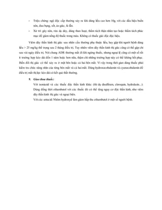 - Triệu chứng: ngộ độc cấp thường xảy ra khi dùng liều cao hơn 10g, với các dấu hiệu buồn
nôn, đau bụng, sốt, ảo giác, lú lẫn.
- Xử trí: gây nôn, rửa dạ dày, dùng than hoạt, thẩm tách thận nhân tạo hoặc thẩm tách phúc
mạc để giảm nồng độ thuốc trong máu. Không có thuốc giải độc đặc hiệu.
Viêm dây thần kinh thị giác sau nhãn cầu thường phụ thuộc liều, hay gặp khi người bệnh dùng
liều > 25 mg/kg thể trọng sau 2 tháng điều trị. Tuy nhiên viêm dây thần kinh thị giác cũng có thể gặp chỉ
sau vài ngày điều trị. Nói chung ADR thường mất đi khi ngừng thuốc, nhưng ngoại lệ cũng có một số rất
ít trường hợp kéo dài đến 1 năm hoặc hơn nữa, thậm chí những trường hợp này có thể không hồi phục.
Biến đổi thị giác có thể xảy ra ở một bên hoặc cả hai bên mắt. Vì vậy trong thời gian dùng thuốc phải
kiểm tra chức năng nhìn của từng bên mắt và cả hai mắt. Dùng hydroxocobalamin và cyanocobalamin để
điều trị mất thị lực kéo dài có kết quả thất thường.
9. Giao thoa thuốc:
Với isoniazid và các thuốc độc thần kinh khác (thí dụ disulfiram, cloroquin, hydralazin...):
Dùng đồng thời ethambutol với các thuốc đó có thể tăng nguy cơ độc thần kinh, như viêm
dây thần kinh thị giác và ngoại biên.
Với các antacid: Nhôm hydroxyd làm giảm hấp thu ethambutol ở một số người bệnh.
 