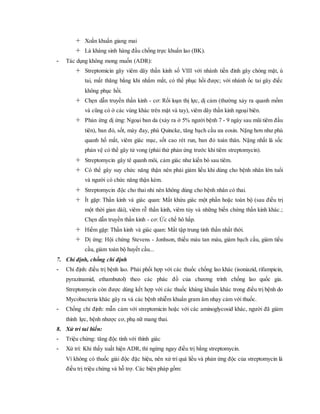 Xoắn khuẩn giang mai
 Là kháng sinh hàng đầu chống trực khuẩn lao (BK).
- Tác dụng không mong muốn (ADR):
 Streptomicin gây viêm dây thần kinh số VIII với nhánh tiền đình gây chóng mặt, ù
tai, mất thăng bằng khi nhắm mắt, có thể phục hồi được; với nhánh ốc tai gây điếc
không phục hồi.
 Chẹn dẫn truyền thần kinh - cơ: Rối loạn thị lực, dị cảm (thường xảy ra quanh mồm
và cũng có ở các vùng khác trên mặt và tay), viêm dây thần kinh ngoại biên.
 Phản ứng dị ứng: Ngoại ban da (xảy ra ở 5% người bệnh 7 - 9 ngày sau mũi tiêm đầu
tiên), ban đỏ, sốt, mày đay, phù Quincke, tăng bạch cầu ưa eosin. Nặng hơn như phù
quanh hố mắt, viêm giác mạc, sốt cao rét run, ban đỏ toàn thân. Nặng nhất là sốc
phản vệ có thể gây tử vong (phải thử phản ứng trước khi tiêm streptomycin).
 Streptomycin gây tê quanh môi, cảm giác như kiến bò sau tiêm.
 Có thể gây suy chức năng thận nên phải giảm liều khi dùng cho bệnh nhân lớn tuổi
và người có chức năng thận kém.
 Streptomycin độc cho thai nhi nên không dùng cho bệnh nhân có thai.
 Ít gặp: Thần kinh và giác quan: Mất khứu giác một phần hoặc toàn bộ (sau điều trị
một thời gian dài), viêm rễ thần kinh, viêm tủy và những biến chứng thần kinh khác.;
Chẹn dẫn truyền thần kinh - cơ: Ức chế hô hấp.
 Hiếm gặp: Thần kinh và giác quan: Mất tập trung tinh thần nhất thời.
 Dị ứng: Hội chứng Stevens - Jonhson, thiếu máu tan máu, giảm bạch cầu, giảm tiểu
cầu, giảm toàn bộ huyết cầu...
7. Chỉ định, chống chỉ định
- Chỉ định: điều trị bệnh lao. Phải phối hợp với các thuốc chống lao khác (isoniazid, rifampicin,
pyrazinamid, ethambutol) theo các phác đồ của chương trình chống lao quốc gia.
Streptomycin còn được dùng kết hợp với các thuốc kháng khuẩn khác trong điều trị bệnh do
Mycobacteria khác gây ra và các bệnh nhiễm khuẩn gram âm nhạy cảm với thuốc.
- Chống chỉ định: mẫn cảm với streptomicin hoặc với các aminoglycosid khác, người đã giảm
thính lực, bệnh nhược cơ, phụ nữ mang thai.
8. Xử trí tai biến:
- Triệu chứng: tăng độc tính với thính giác
- Xử trí: Khi thấy xuất hiện ADR, thì ngừng ngay điều trị bằng streptomycin.
Vì không có thuốc giải độc đặc hiệu, nên xử trí quá liều và phản ứng độc của streptomycin là
điều trị triệu chứng và hỗ trợ. Các biện pháp gồm:
 