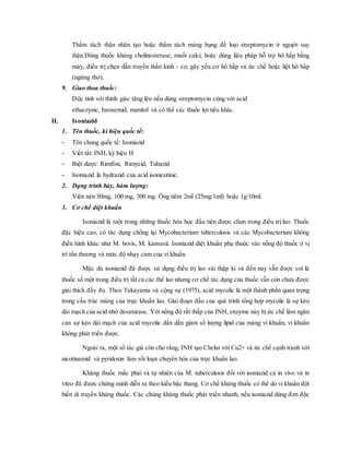 Thẩm tách thận nhân tạo hoặc thẩm tách màng bụng để loại streptomycin ở ngƣời suy
thận.Dùng thuốc kháng cholinesterase, muối calci, hoặc dùng liệu pháp hỗ trợ hô hấp bằng
máy, điều trị chẹn dẫn truyền thần kinh - cơ, gây yếu cơ hô hấp và ức chế hoặc liệt hô hấp
(ngừng thở).
9. Giao thoa thuốc:
Ðộc tính với thính giác tăng lên nếu dùng streptomycin cùng với acid
ethacrynic, furosemid, manitol và có thể các thuốc lợi tiểu khác.
II. Isoniazid
1. Tên thuốc, kí hiệu quốc tế:
- Tên chung quốc tế: Isoniazid
- Viết tắt: INH, ký hiệu H
- Biệt dược: Rimifon, Rimycid, Tubazid
- Isoniazid là hydrazid của acid isonicotinic.
2. Dạng trình bày, hàm lượng:
Viên nén 50mg, 100 mg, 300 mg. Ống tiêm 2ml (25mg/1ml) hoặc 1g/10ml.
3. Cơ chế diệt khuẩn
Isoniazid là một trong những thuốc hóa học đầu tiên được chọn trong điều trị lao. Thuốc
đặc hiệu cao, có tác dụng chống lại Mycobacterium tuberculosis và các Mycobacterium không
điển hình khác như M. bovis, M. kansasii. Isoniazid diệt khuẩn phụ thuộc vào nồng độ thuốc ở vị
trí tổn thương và mức độ nhạy cảm của vi khuẩn.
Mặc dù isoniazid đã được sử dụng điều trị lao vài thập ki và đến nay vẫn được coi là
thuốc số một trong điều trị tất cả các thể lao nhưng cơ chế tác dụng của thuốc vẫn còn chưa được
giải thích đầy đủ. Theo Takayama và cộng sự (1975), acid mycolic là một thành phần quan trọng
trong cấu trúc màng của trực khuẩn lao. Giai đoạn đầu của quá trình tổng hợp mycolic là sự kéo
dài mạch của acid nhờ desaturase. Với nồng độ rất thấp của INH, enzyme này bị ức chế làm ngăn
cản sự kéo dài mạch của acid mycolic dần dần giảm số lượng lipid của màng vi khuẩn, vi khuẩn
không phát triển được.
Ngoài ra, một số tác giả còn cho rằng, INH tạo Chelat với Cu2+ và ức chế cạnh tranh với
nicotinamid và pyridoxin làm rối loạn chuyển hóa của trực khuẩn lao.
Kháng thuốc mắc phải và tự nhiên của M. tuberculosis đối với isoniazid cả in vivo và in
vitro đã được chứng minh diễn ra theo kiểu bậc thang. Cơ chế kháng thuốc có thể do vi khuẩn đột
biến di truyền kháng thuốc. Các chủng kháng thuốc phát triển nhanh, nếu isoniazid dùng đơn độc
 