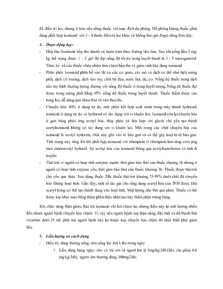 để điều trị lao, nhưng ít hơn nếu dùng thuốc với mục đích dự phòng. Ðể phòng kháng thuốc, phải
dùng phối hợp isoniazid với 3 - 4 thuốc điều trị lao khác và không bao giờ đƣợc dùng đơn độc.
4. Dược động học:
- Hấp thu: Isoniazid hấp thu nhanh và hoàn toàn theo đường tiêu hóa. Sau khi uống liều 5 mg/
kg thể trọng được 1 - 2 giờ thì đạt nồng độ tối đa trong huyết thanh là 3 - 5 microgam/ml.
Thức ăn và các thuốc chứa nhôm làm chậm hấp thu và giảm sinh khả dụng isoniazid.
- Phân phối: Isoniazid phân bố vào tất cả các cơ quan, các mô và dịch cơ thể như dịch màng
phổi, dịch cổ trướng, dịch não tủy, chất bã đậu, nước bọt, da, cơ. Nồng độ thuốc trong dịch
não tủy bình thường tương đương với nồng độ thuốc ở trong huyết tương, Nồng độ thuốc đạt
được trong màng phổi bằng 45% nồng độ thuốc trong huyết thanh. Thuốc thấm được vào
hang lao, dễ dàng qua nhau thai và vào thai nhi.
- Chuyển hóa: 40% ở dạng tự do, một phần kết hợp acid amin trong máy thành hydrazol;
isoniazid ở dạng tự do và hydrazol có tác dụng với vi khuẩn lao; Isoniazid còn lại chuyển hóa
ở gan bằng phản ứng acetyl hóa, thủy phân và liên hợp với glycin chủ yếu tạo thành
acetylisoniazid không có tác dụng với vi khuẩn lao. Một trong các chất chuyển hóa của
isoniazid là acetyl hydrazin, chất này gắn vào tế bào gan và có thể gây hoại tử tế bào gan.
Tình trạng này tăng lên khi phối hợp isoniazid với rifampicin vì rifampicin làm tăng cảm ứng
meo monoacetyl hydrazil. Sự acetyl hóa của isoniazid thông qua acetyltransferase có tính di
truyền.
- Thải trừ: ở người có hoạt tính enzyme mạnh, thời gian bán thải của thuốc khoảng 1h nhưng ở
người có hoạt tính enzyme yếu, thời gian bán thải của thuốc khoảng 3h. Thuốc được thải trừ
chủ yếu qua thận. Sau dùng thuốc 24h, thuốc thải trừ khoảng 75-95% dưới chất đã chuyển
hóa không hoạt tính. Gần đây, một số tác giả cho rằng dạng acetyl hóa của INH được khử
acetyl trong cơ thể tạo thành dạng còn hoạt tính. Một lượng nhỏ thải qua phân. Thuốc có thể
được loại khỏi máu bằng thẩm phân thận nhân tạo hay thẩm phân màng bụng.
Khi chức năng thận giảm, thải trừ isoniazid chỉ hơi chậm lại, nhưng điều này lại ảnh hưởng nhiều
đến nhóm người bệnh chuyển hóa chậm. Vì vậy nếu người bệnh suy thận nặng, đặc biệt có độ thanh thải
creatinin dưới 25 ml/ phút mà người bệnh này lại thuộc loại chuyển hóa chậm thì nhất thiết phải giảm
liều.
5. Liều lượng và cách dùng
- Điều trị: dùng đường uống, nên uống lúc đói 1 lần trong ngày
 Liều dùng hàng ngày: cho cả trẻ em và người lớn là 5mg/kg/24h (liều cho phép 4-6
mg/kg/24h), người lớn thường dùng 300mg/24h;
 