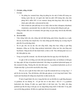 7. Chỉ định, chống chỉ định
- Chỉ định:
 Dự phòng lao: isoniazid được dùng dự phòng lao cho một số nhóm đối tượng sau:
thường xuyên tiếp xúc với người mắc bệnh lao phổi AFB dương tính, chưa tiêm
phòng BCG, nhiễm HIV có test mantoux dương tính đang được điều trị đặc biệt
(thuốc giảm miễn dịch, corticosteroid kéo dài).
 Điều trị bệnh lao: phải phối hợp với các thuốc chữa lao khác (rifampicin, ethambutol,
streptomicin, pyrazinamid) theo các phác đồ của chương trình chống lao quốc gia.
- Chống chỉ định: mẫn cảm với isoniazid, viêm gan nặng, suy gan nặng, viêm đa dây thần kinh,
động kinh.
8. Xử trí tai biến:
- Triệu chứng: buồn nôn, nôn, chóng mặt mất định hướng, giảm thị lực, tăng phản xạ, co giật,
hôn mê, suy hô hấp, toan chuyển hóa. Các triệu chứng quá liều thường xảy ra trong vòng 30
phút đến 3h sau khi dùng thuốc.
- Xử trí: gây nôn, rửa dạ dày nếu mới uống thuốc; dùng than hoạt; chống co giật bằng
diazepam; chống suy hô hấp; dùng pyridoxin hydroclorid; chống toan hóa máu bằng natri
bicarbonate. Dùng lợi tiểu để thải nhanh thuốc ra khỏi cơ thể. Theo dõi lượng dịch vào ra cơ
thể; thẩm phân lọc máu.
- Trong xử trí quá liều isoniazid, việc đầu tiên là phải đảm bảo ngay duy trì hô hấp đầy đủ.
Co giật có thể xử trí bằng cách tiêm tĩnh mạch diazepam hoặc các barbiturat có thời gian
tác dụng ngắn, kết hợp với pyridoxin hydroclorid. Liều dùng của pyridoxin hydroclorid ngang với
liều isoniazid đã dùng. Thường đầu tiên tiêm tĩnh mạch 1 - 4 g pyridoxin hydroclorid, sau đó cứ
30 phút tiêm bắp 1 g cho tới khi toàn bộ liều được dùng.
Nếu các cơn co giật đã được kiểm soát và quá liều isoniazid mới xảy ra trong vòng 2 - 3
giờ thì cần rửa dạ dày. Theo dõi khí/máu, chất điện giải, glucose và urê trong huyết thanh. Tiêm
truyền natri bicarbonat để chống toan chuyển hóa và nhắc lại nếu cần.
Ở một số người bệnh vẫn còn ở trạng thái hôn mê sau khi điều trị co giật bằng diazepam
và pyridoxin, thì sau khoảng 36 - 42 giờ hôn mê sẽ tiêm thêm 1 liều từ 3 -5 g pyridoxin
hydroclorid nữa, khoảng 30 phút sau, người bệnh sẽ tỉnh hoàn toàn. Tuy nhiên, nếu dùng
pyridoxin quá liều thì cũng có thể gây các tác dụng không mong muốn về thần kinh. Vì vậy, phải
xem xét khi dùng pyridoxin để điều trị co giật hoặc hôn mê do isoniazid.
 