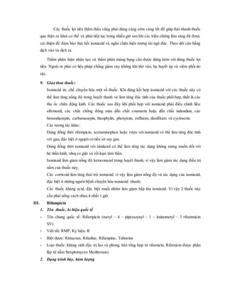 Các thuốc lợi tiểu thẩm thấu cũng phải dùng càng sớm càng tốt để giúp thải nhanh thuốc
qua thận ra khỏi cơ thể và phải tiếp tục trong nhiều giờ sau khi các triệu chứng lâm sàng đã được
cải thiện để đảm bảo thải hết isoniazid và ngăn chặn hiện tượng tái ngộ độc. Theo dõi cân bằng
dịch vào và dịch ra.
Thẩm phân thận nhân tạo và thẩm phân màng bụng cần được dùng kèm với dùng thuốc lợi
tiểu. Ngoài ra phải có liệu pháp chống giảm oxy không khí thở vào, hạ huyết áp và viêm phổi do
sặc.
9. Giao thoa thuốc:
Isoniazid ức chế chuyển hóa một số thuốc. Khi dùng kết hợp isoniazid với các thuốc này có
thể làm tăng nồng độ trong huyết thanh và làm tăng độc tính của thuốc phối hợp, nhất là các
thu ốc chữa động kinh. Các thuốc sau đây khi phối hợp với isoniazid phải điều chỉnh liều:
alfentanil, các chất chống đông máu dẫn chất coumarin hoặc dẫn chất indandion, các
benzodiazepin, carbamazepin, theophylin, phenytoin, enfluran, disulfiram và cycloserin.
Các tương tác khác:
Dùng đồng thời rifampicin, acetaminophen hoặc rượu với isoniazid có thể làm tăng độc tính
với gan, đặc biệt ở ngƣời có tiền sử suy gan.
Dùng đồng thời isoniazid với niridazol có thể làm tăng tác dụng không mong muốn đối với
hệ thần kinh, nhƣ co giật và rối loạn tâm thần.
Isoniazid làm giảm nồng độ ketoconazol trong huyết thanh, vì vậy làm giảm tác dụng điều trị
nấm của thuốc này.
Các corticoid làm tăng thải trừ isoniazid, vì vậy làm giảm nồng độ và tác dụng của isoniazid,
đặc biệt ở những người bệnh chuyển hóa isoniazid nhanh.
Các thuốc kháng acid, đặc biệt muối nhôm làm giảm hấp thu isoniazid. Vì vậy 2 thuốc này
cần phải uống cách nhau ít nhất 1 giờ.
III. Rifampicin
1. Tên thuốc, kí hiệu quốc tế
- Tên chung quốc tế: Rifampicin (metyl – 4 – piperazynyl – 1 – iminometyl – 3 rifammicin
SV)
- Viết tắt: RMP, Ký hiệu: R
- Biệt dược: Rimactan, Rifadine, Rifampine, Tubocine
- Loại thuốc: kháng sinh đặc trị lao và phong, bán tổng hợp từ rifamicin, Rifamicin được phân
lập từ nấm Streptomyces Mediteranei.
2. Dạng trình bày, hàm lượng
 