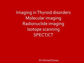 Imaging inThyroid disorders
Molecular imaging
Radionuclide imaging
Isotope scanning
SPECT/CT
Dr Ahmed Esawy
 