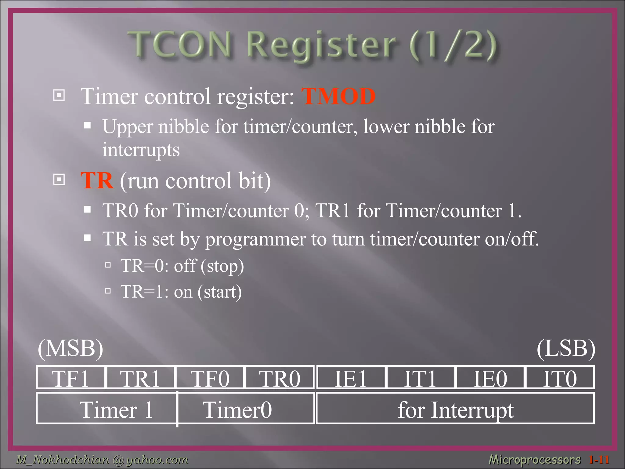 Timer control register:  TMOD Upper nibble for timer/counter, lower nibble for interrupts TR  (run control bit) TR0 for Timer/counter 0; TR1 for Timer/counter 1. TR is set by programmer to turn timer/counter on/off. TR=0: off (stop) TR=1: on (start) TF1 TR1 TF0 TR0 IE1 IT1 IE0 IT0 Timer 1  Timer0 for Interrupt (MSB) (LSB) 