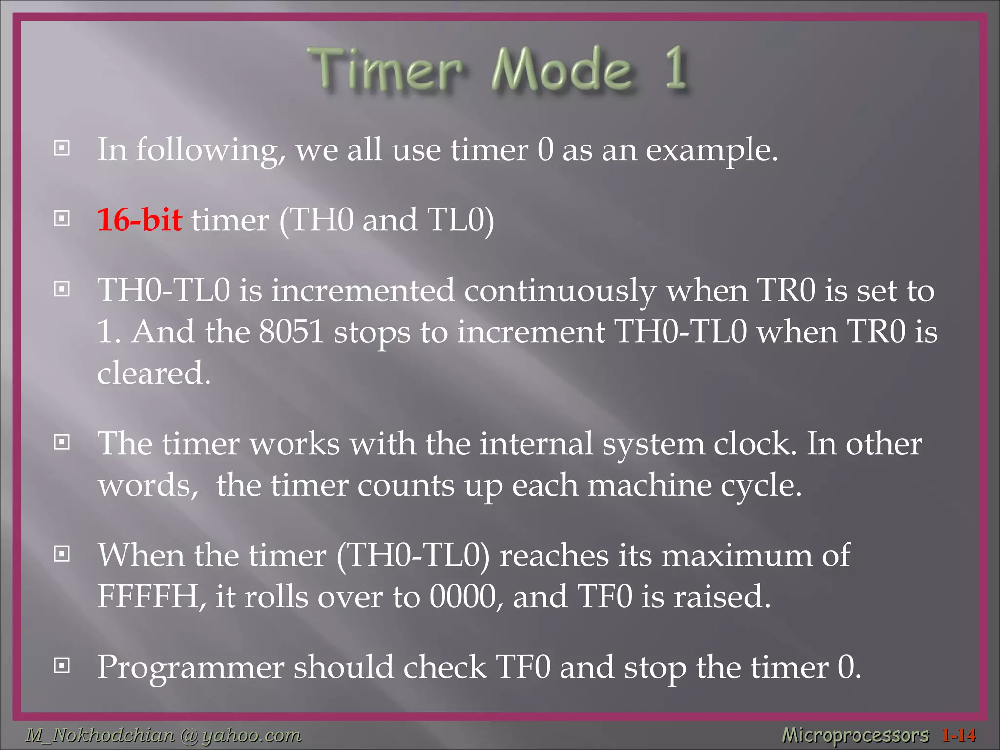 In following, we all use timer 0 as an example. 16-bit  timer (TH0 and TL0) TH0-TL0 is incremented continuously when TR0 is set to 1. And the 8051 stops to increment TH0-TL0 when TR0 is cleared. The timer works with the internal system clock. In other words,  the timer counts up each machine cycle. When the timer (TH0-TL0) reaches its maximum of FFFFH, it rolls over to 0000, and TF0 is raised. Programmer should check TF0 and stop the timer 0.  