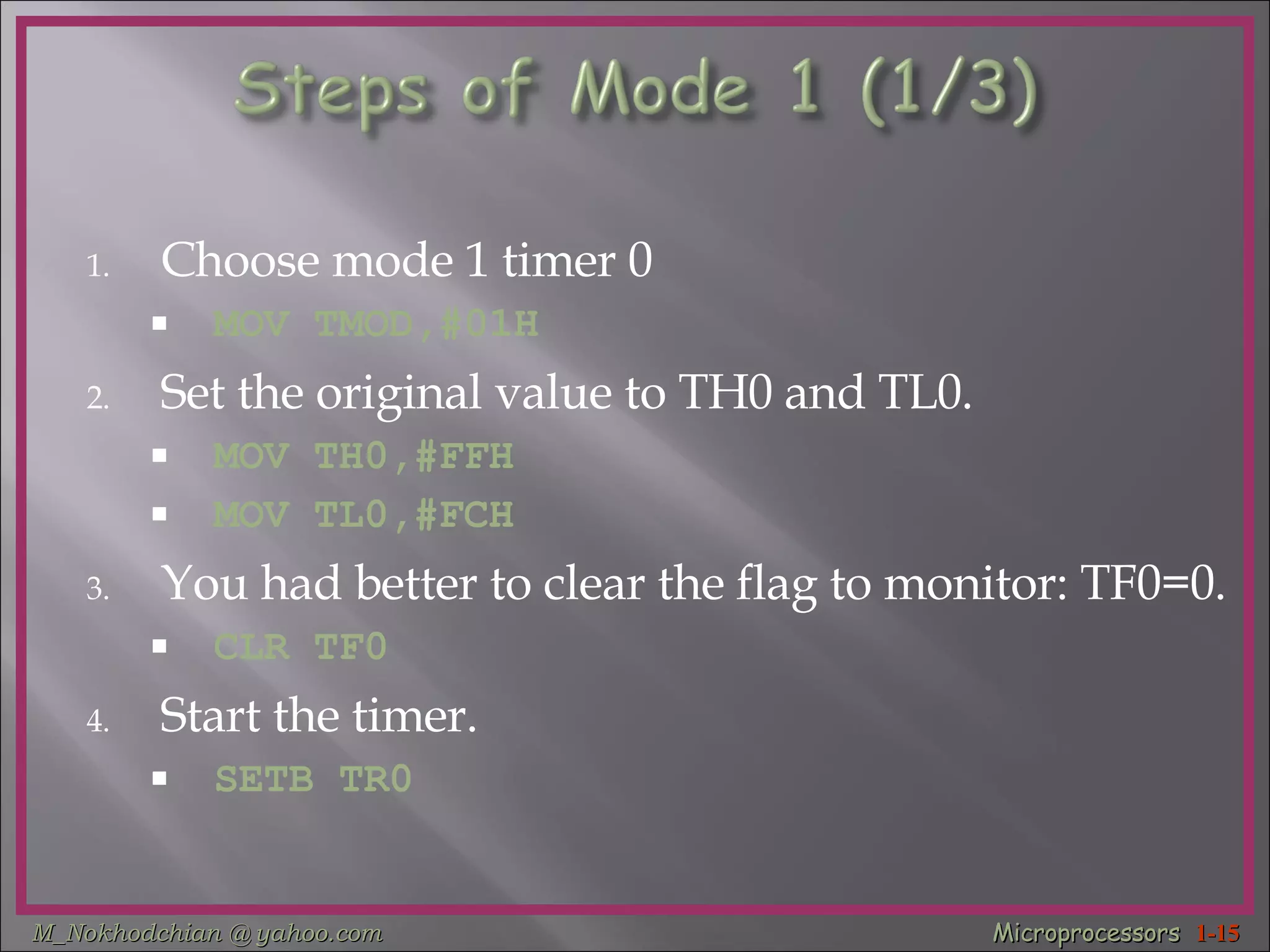 Choose mode 1 timer 0 MOV TMOD,#01H Set the original value to TH0 and TL0. MOV TH0,#FFH MOV TL0,#FCH You had better to clear the flag to monitor: TF0=0. CLR TF0 Start the timer. SETB TR0 