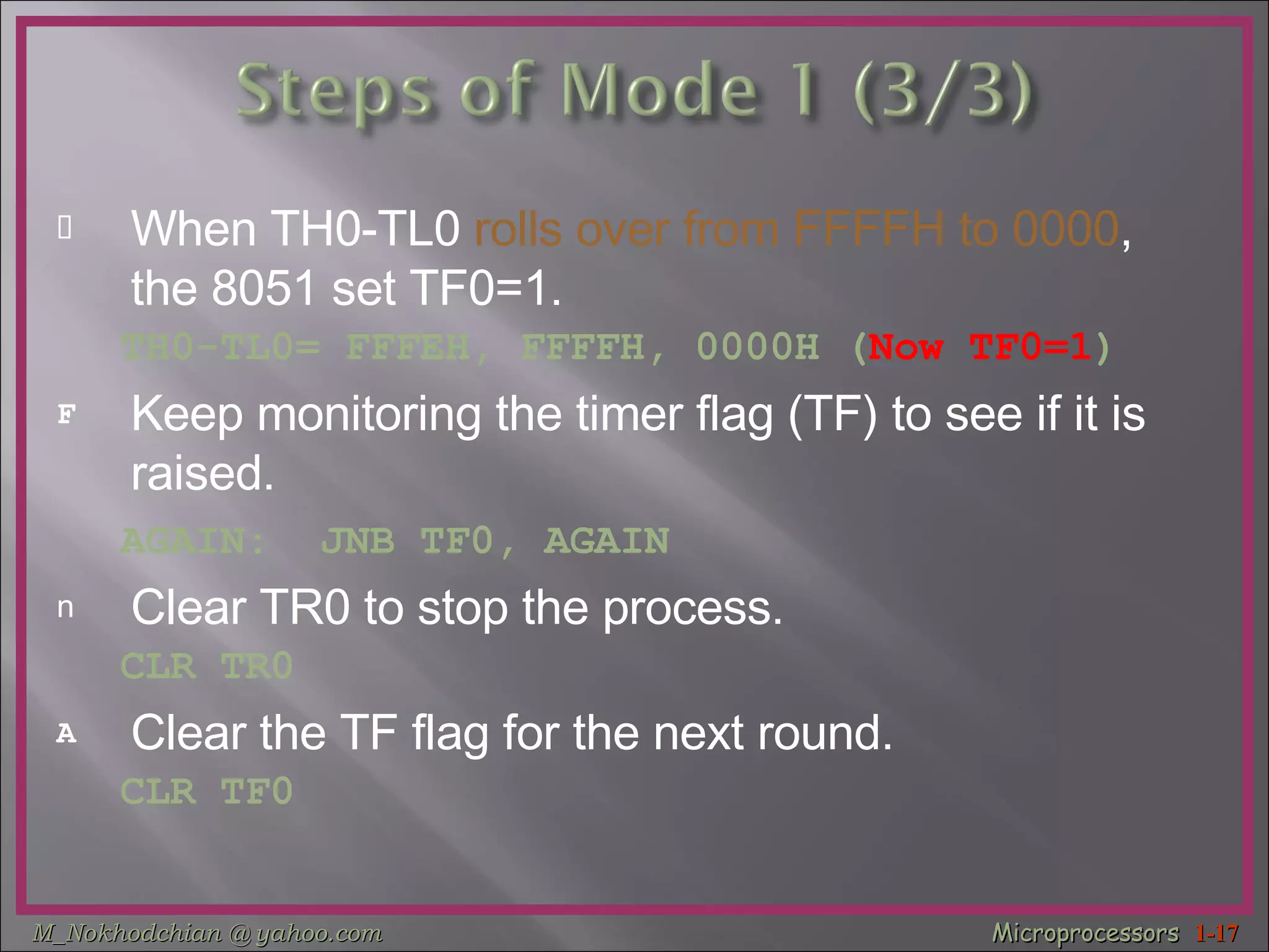 When TH0-TL0  rolls over from FFFFH to 0000 , the 8051 set TF0=1.  TH0-TL0= FFFEH, FFFFH, 0000H ( Now TF0=1 ) Keep monitoring the timer flag (TF) to see if it is raised. AGAIN:  JNB TF0, AGAIN   Clear TR0 to stop the process. CLR TR0 Clear the TF flag for the next round. CLR TF0 