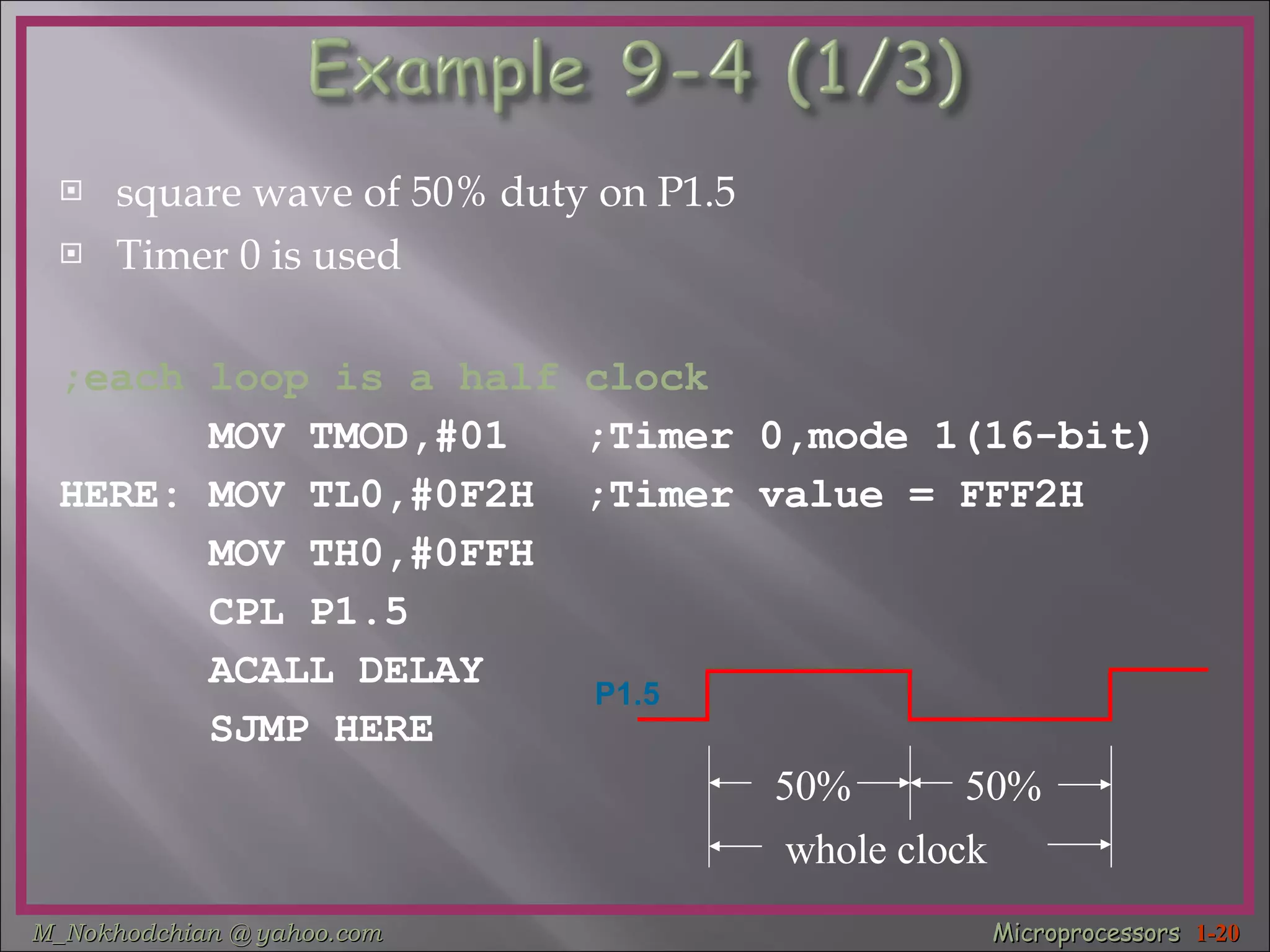 square wave of 50% duty on P1.5  Timer 0 is used  ;each loop is a half clock MOV TMOD,#01  ;Timer 0,mode 1(16-bit) HERE: MOV TL0,#0F2H  ;Timer value = FFF2H MOV TH0,#0FFH  CPL P1.5  ACALL DELAY  SJMP HERE  50% 50% whole clock P1.5 