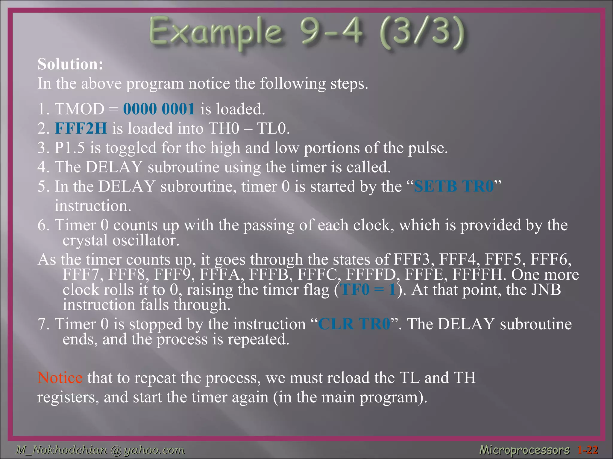 Solution: In the above program notice the following steps. 1. TMOD =  0000 0001  is loaded. 2.  FFF2H  is loaded into TH0 – TL0. 3. P1.5 is toggled for the high and low portions of the pulse. 4. The DELAY subroutine using the timer is called. 5. In the DELAY subroutine, timer 0 is started by the “ SETB TR0 ”  instruction. 6. Timer 0 counts up with the passing of each clock, which is provided by the crystal oscillator.  As the timer counts up, it goes through the states of FFF3, FFF4, FFF5, FFF6, FFF7, FFF8, FFF9, FFFA, FFFB, FFFC, FFFFD, FFFE, FFFFH. One more clock rolls it to 0, raising the timer flag ( TF0 = 1 ). At that point, the JNB instruction falls through. 7. Timer 0 is stopped by the instruction “ CLR TR0 ”. The DELAY subroutine ends, and the process is repeated. Notice  that to repeat the process, we must reload the TL and TH  registers, and start the timer again (in the main program). 