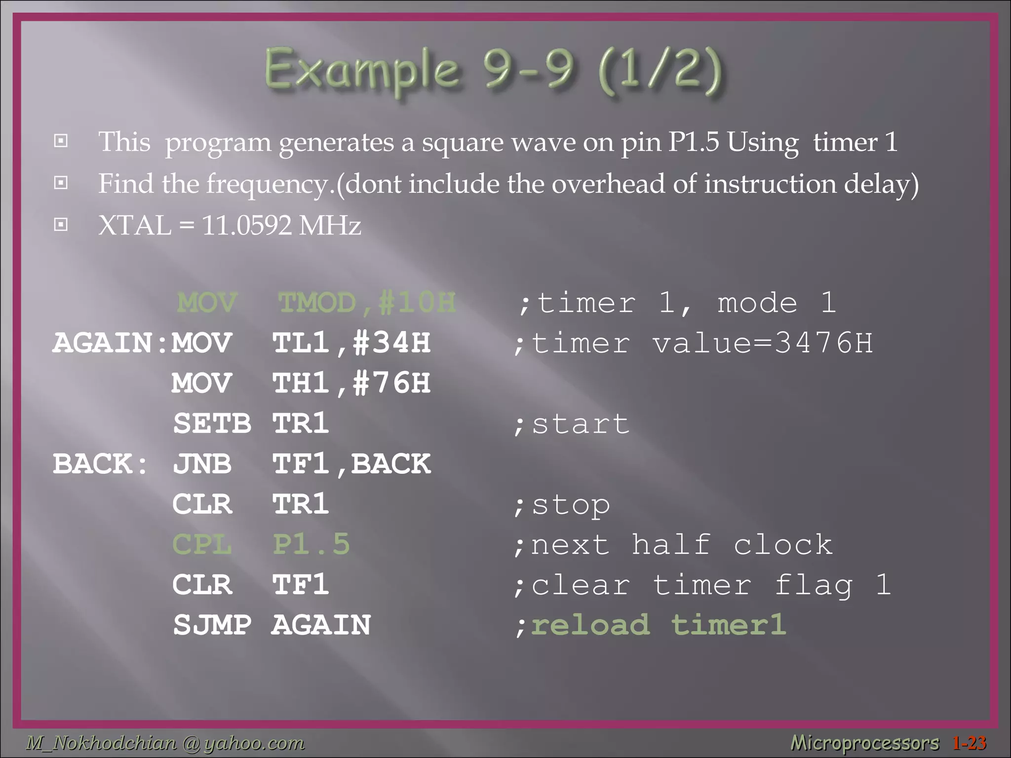 This  program generates a square wave on pin P1.5 Using  timer 1  Find the frequency.(dont include the overhead of instruction delay) XTAL = 11.0592 MHz   MOV  TMOD,#10H   ;timer 1, mode 1 AGAIN:MOV  TL1,#34H  ;timer value=3476H MOV  TH1,#76H  SETB TR1  ;start BACK: JNB  TF1,BACK  CLR  TR1  ;stop   CPL  P1.5   ;next half clock CLR  TF1  ;clear timer flag 1 SJMP AGAIN  ; reload timer1 