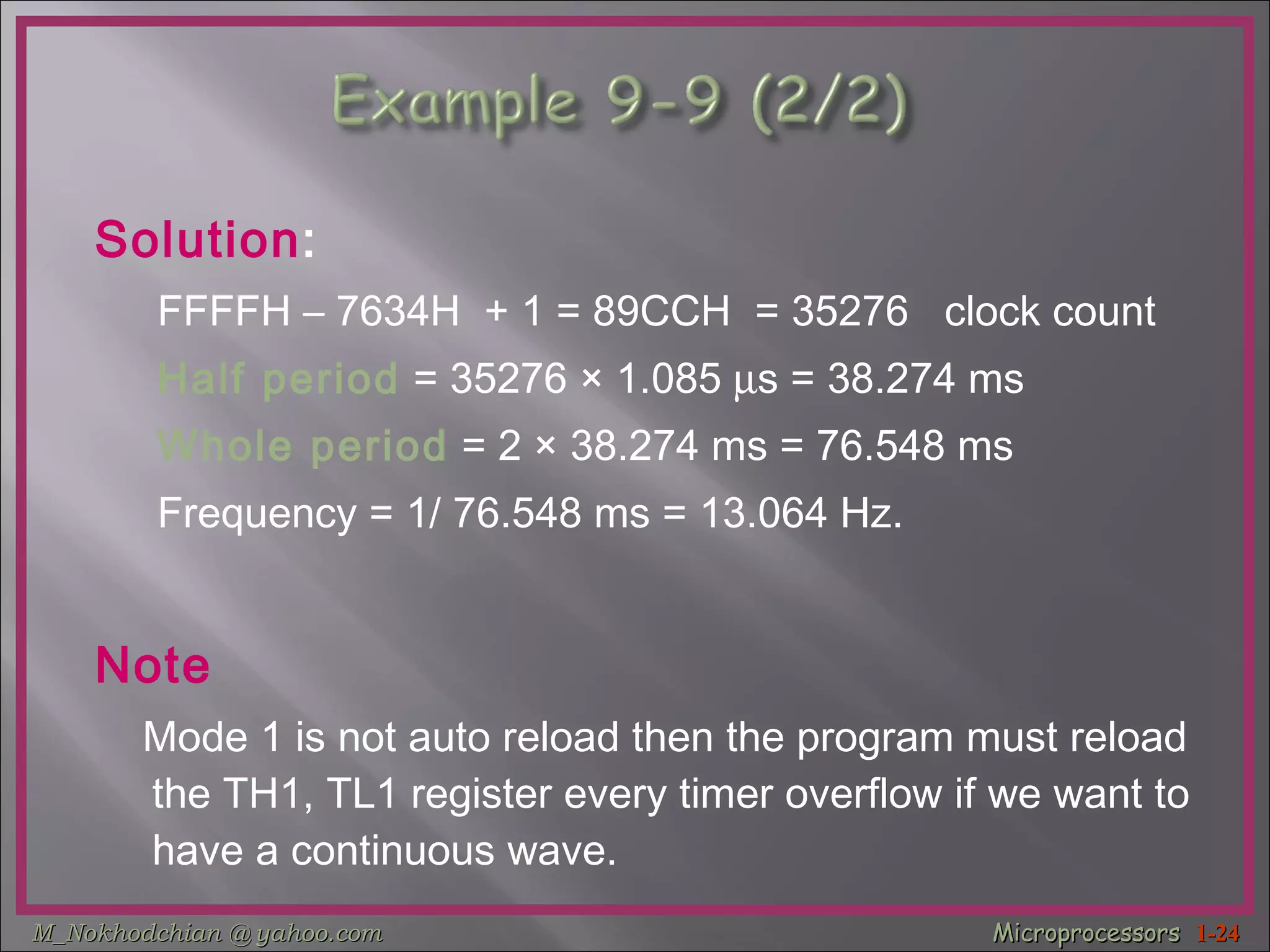 Solution : FFFFH – 7634H  + 1 = 89CCH  = 35276  clock count  Half period  = 35276  ×  1.085   s = 38.274 ms  Whole period  = 2  ×  38.274 ms = 76.548 ms Frequency = 1/ 76.548 ms = 13.064 Hz. Note Mode 1 is not auto reload then the program must reload the TH1, TL1 register every timer overflow if we want to have a continuous wave.  