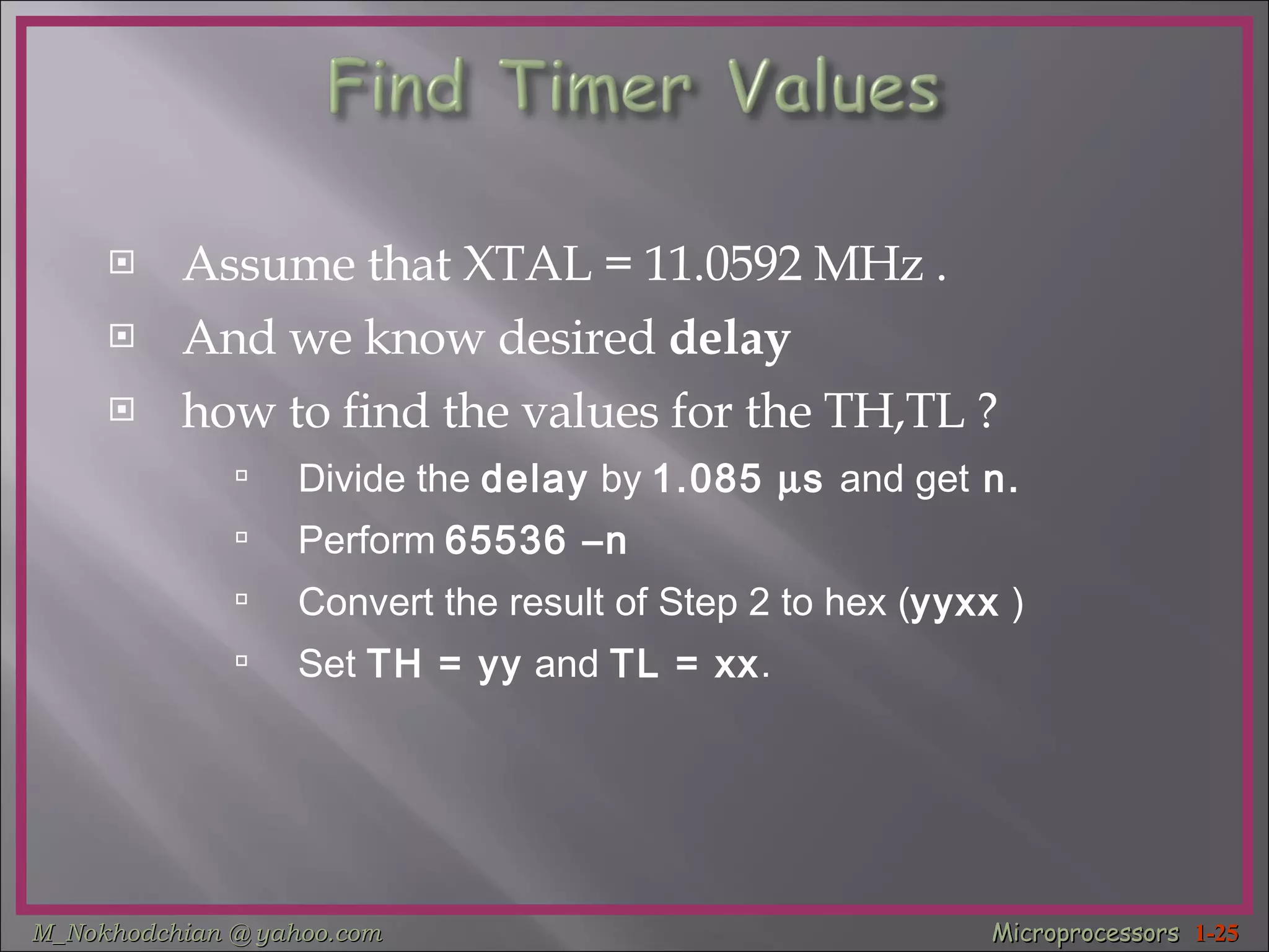 Assume that XTAL = 11.0592 MHz . And we know desired  delay   how to find the values for the TH,TL ? Divide the  delay  by   1.085   s  and get  n.   Perform   65536 –n Convert the result of Step 2 to hex ( yyxx  ) Set  TH = yy  and  TL = xx . 
