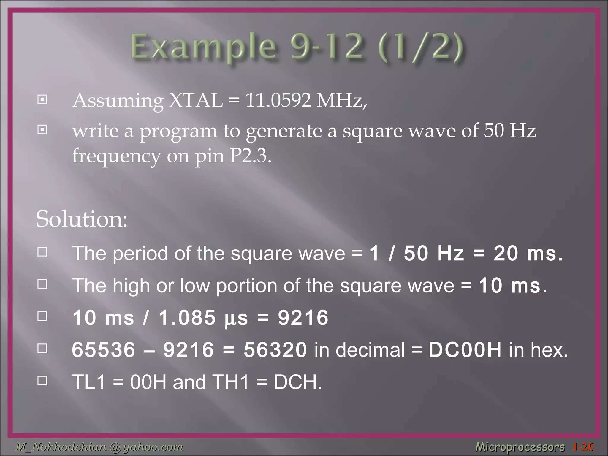 Assuming XTAL = 11.0592 MHz,  write a program to generate a square wave of 50 Hz frequency on pin P2.3. Solution: The period of the square wave =  1 / 50 Hz = 20 ms. The high or low portion of the square wave =  10 ms . 10 ms / 1.085   s = 9216   65536 – 9216 = 56320  in decimal =  DC00H  in hex. TL1 = 00H and TH1 = DCH. 