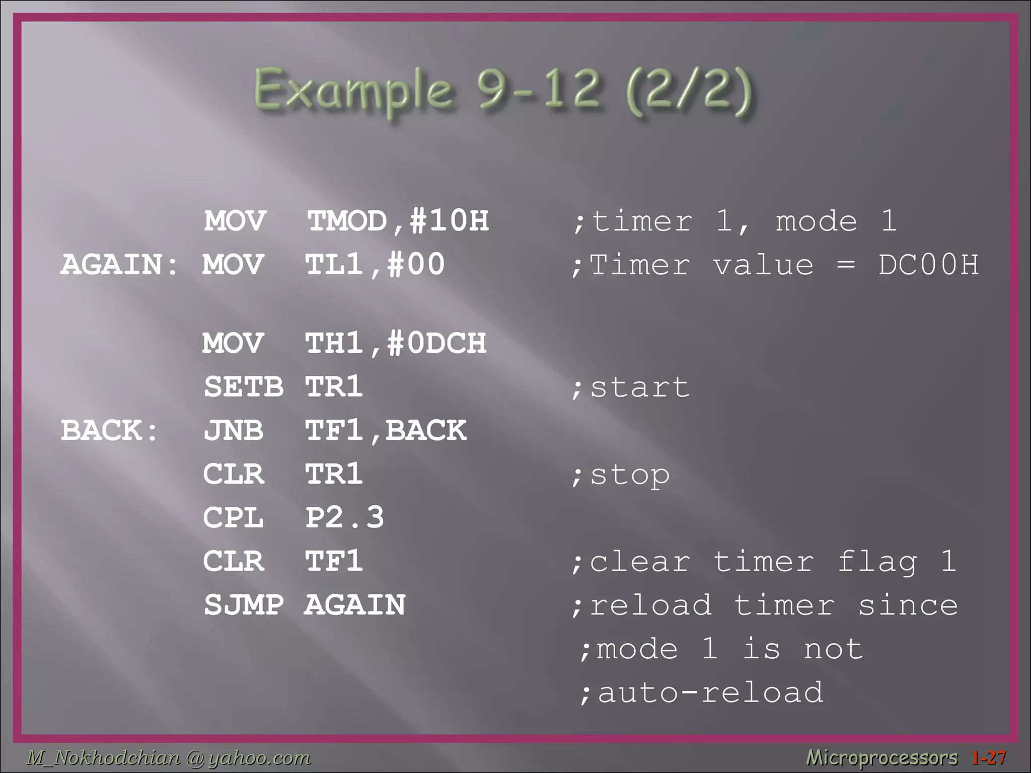 MOV  TMOD,#10H  ;timer 1, mode 1 AGAIN: MOV  TL1,#00  ;Timer value = DC00H   MOV  TH1,#0DCH  SETB TR1  ;start BACK:  JNB  TF1,BACK  CLR  TR1  ;stop   CPL  P2.3  CLR  TF1  ;clear timer flag 1 SJMP AGAIN  ;reload timer since  ;mode 1 is not ;auto-reload 