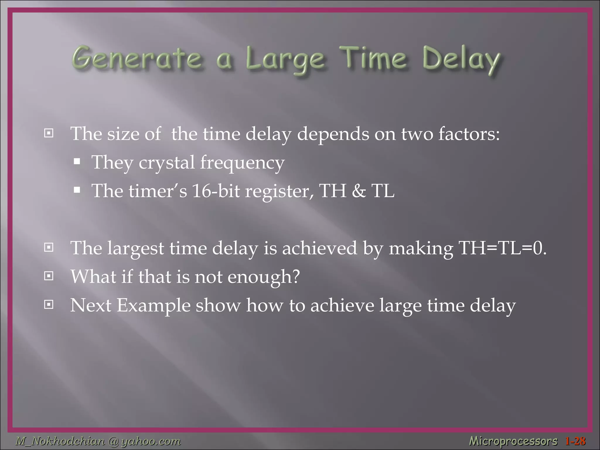 The size of  the time delay depends on two factors: They crystal frequency The timer’s 16-bit register, TH & TL The largest time delay is achieved by making TH=TL=0. What if that is not enough?  Next Example show how to achieve large time delay 