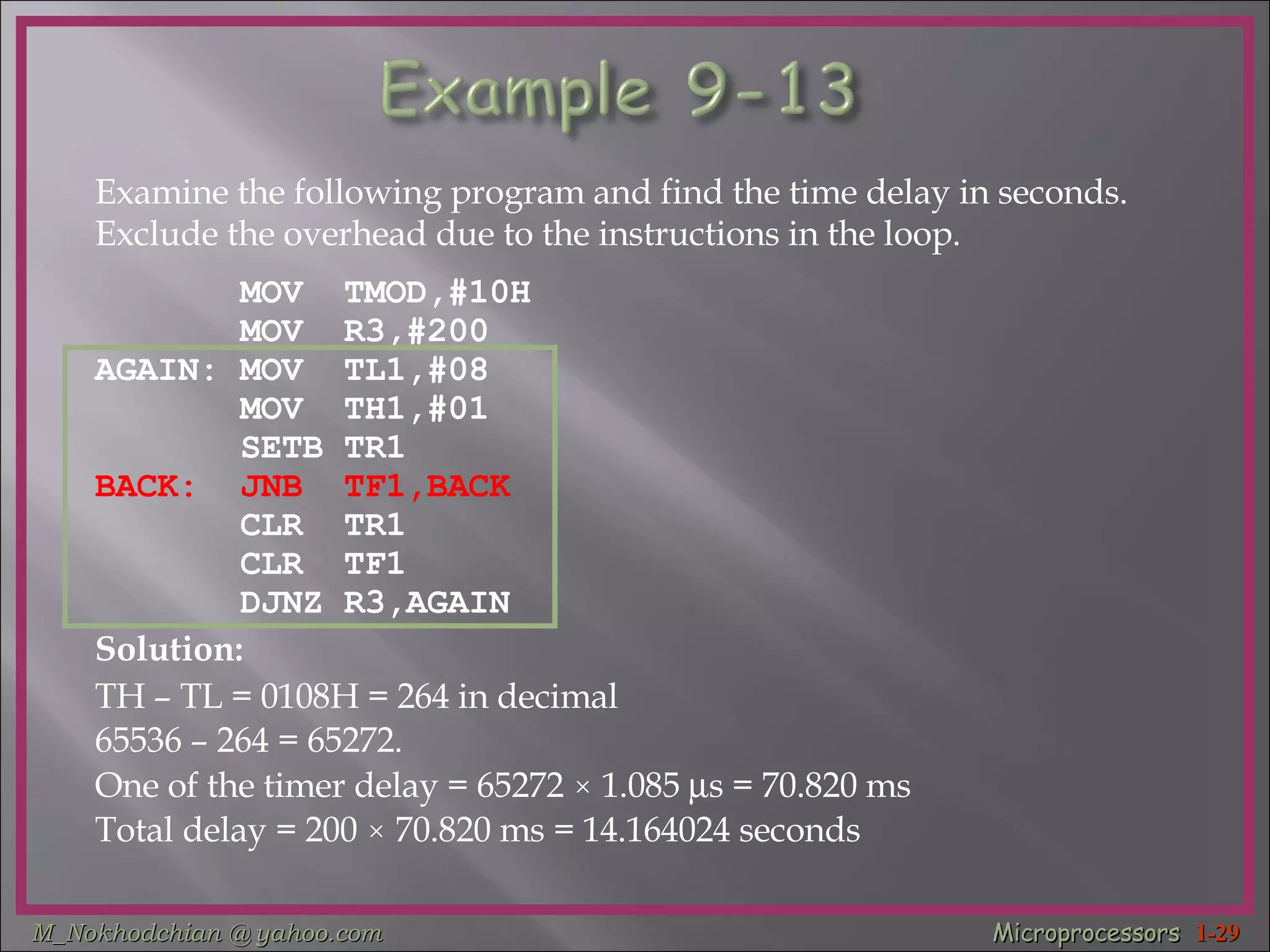 Examine the following program and find the time delay in seconds.  Exclude the overhead due to the instructions in the loop. MOV  TMOD,#10H  MOV  R3,#200  AGAIN: MOV  TL1,#08  MOV  TH1,#01  SETB TR1  BACK:  JNB  TF1,BACK   CLR  TR1  CLR  TF1  DJNZ R3,AGAIN  Solution: TH – TL = 0108H = 264 in decimal  65536 – 264 = 65272. One of the timer delay = 65272  ×  1.085   s = 70.820 ms Total delay = 200  ×  70.820 ms = 14.164024 seconds 