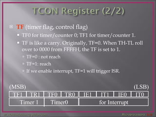 TF   (timer flag, control flag)  TF0 for timer/counter 0; TF1 for timer/counter 1. TF is like a carry. Originally, TF=0. When TH-TL roll over to 0000 from FFFFH, the TF is set to 1. TF=0 : not reach  TF=1: reach  If we enable interrupt, TF=1 will trigger ISR. TF1 TR1 TF0 TR0 IE1 IT1 IE0 IT0 Timer 1  Timer0 for Interrupt (MSB) (LSB) 