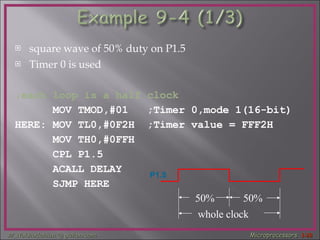 square wave of 50% duty on P1.5  Timer 0 is used  ;each loop is a half clock MOV TMOD,#01  ;Timer 0,mode 1(16-bit) HERE: MOV TL0,#0F2H  ;Timer value = FFF2H MOV TH0,#0FFH  CPL P1.5  ACALL DELAY  SJMP HERE  50% 50% whole clock P1.5 